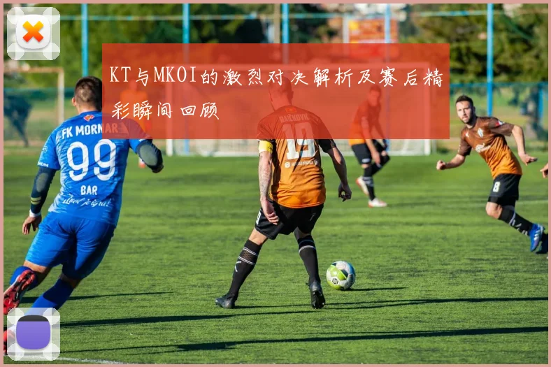 KT与MKOI的激烈对决解析及赛后精彩瞬间回顾