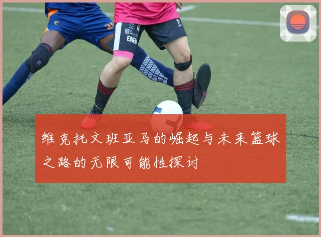 维克托文班亚马的崛起与未来篮球之路的无限可能性探讨