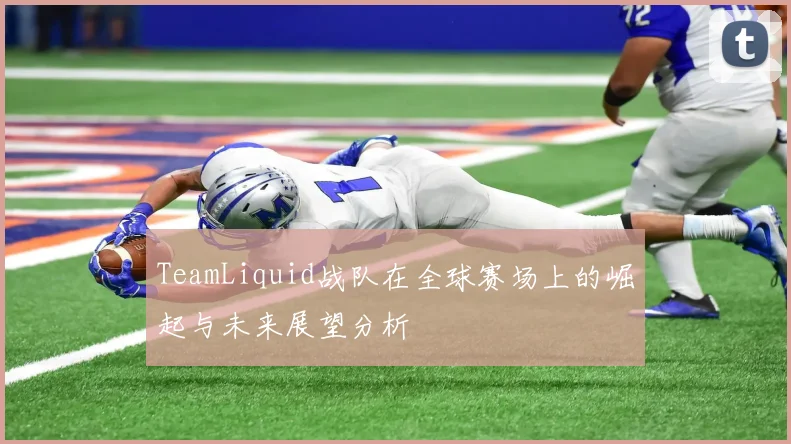 TeamLiquid战队在全球赛场上的崛起与未来展望分析
