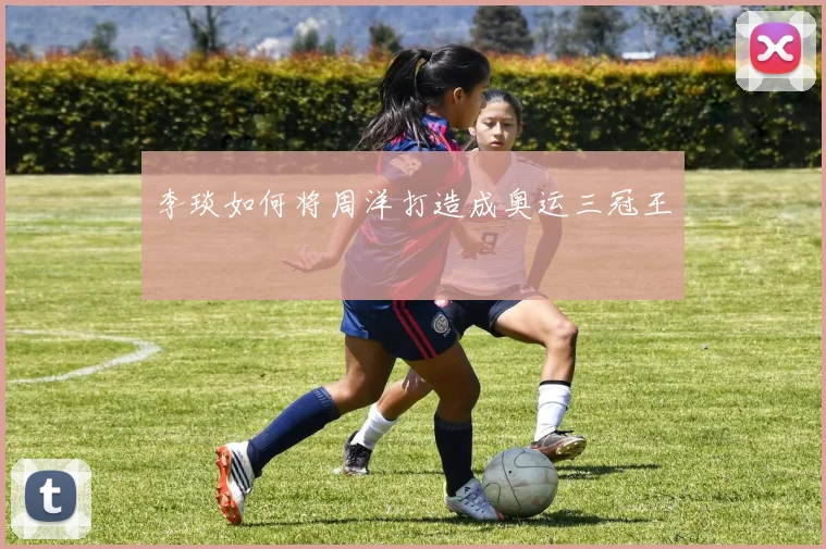 李琰如何将周洋打造成奥运三冠王