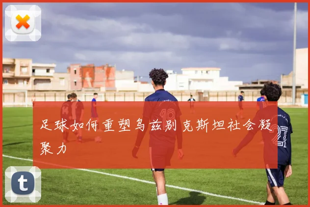 足球如何重塑乌兹别克斯坦社会凝聚力