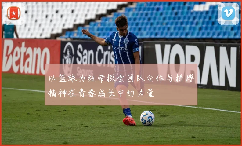 以篮球为纽带探索团队合作与拼搏精神在青春成长中的力量