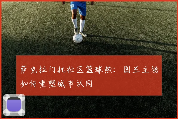 萨克拉门托社区篮球热：国王主场如何重塑城市认同