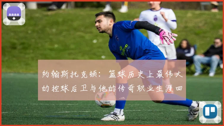 约翰斯托克顿：篮球历史上最伟大的控球后卫与他的传奇职业生涯回顾
