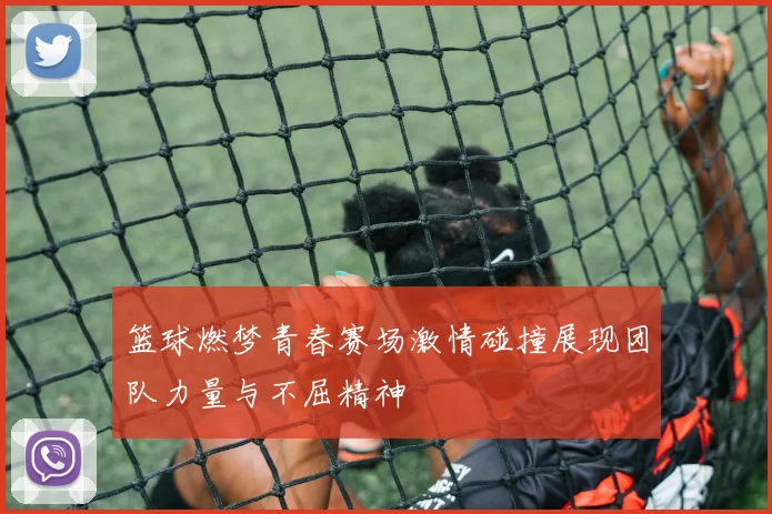 篮球燃梦青春赛场激情碰撞展现团队力量与不屈精神