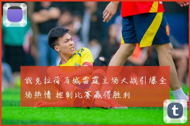 俄克拉荷马城雷霆主场大战引爆全场热情 控制比赛赢得胜利